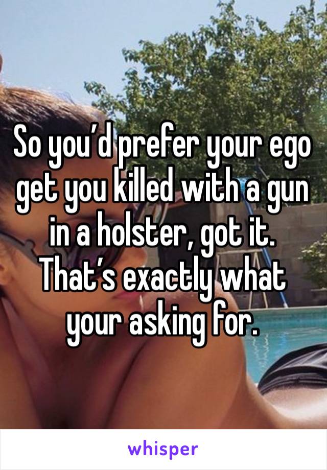 So you’d prefer your ego get you killed with a gun in a holster, got it. That’s exactly what your asking for.