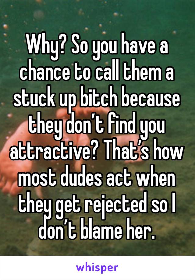 Why? So you have a chance to call them a stuck up bitch because they don’t find you attractive? That’s how most dudes act when they get rejected so I don’t blame her.