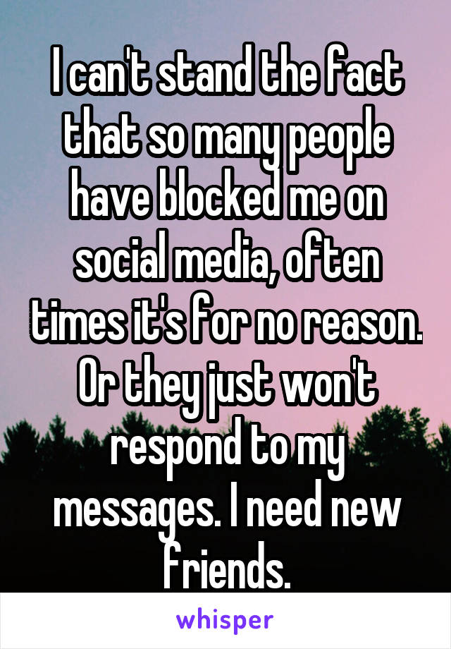 I can't stand the fact that so many people have blocked me on social media, often times it's for no reason. Or they just won't respond to my messages. I need new friends.