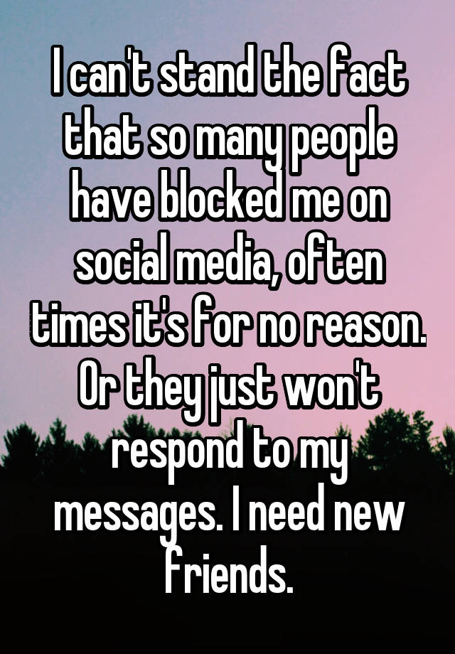 I can't stand the fact that so many people have blocked me on social media, often times it's for no reason. Or they just won't respond to my messages. I need new friends.