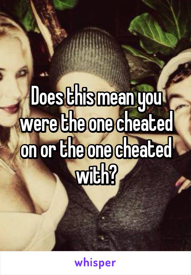 Does this mean you were the one cheated on or the one cheated with?