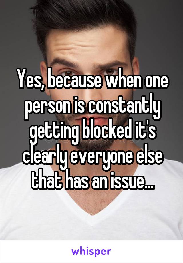 Yes, because when one person is constantly getting blocked it's clearly everyone else that has an issue...