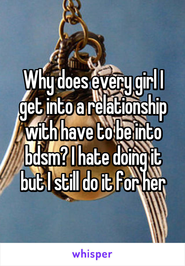 Why does every girl I get into a relationship with have to be into bdsm? I hate doing it but I still do it for her