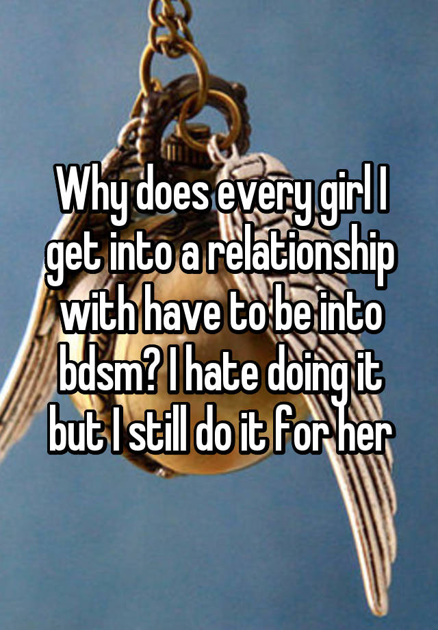 Why does every girl I get into a relationship with have to be into bdsm? I hate doing it but I still do it for her