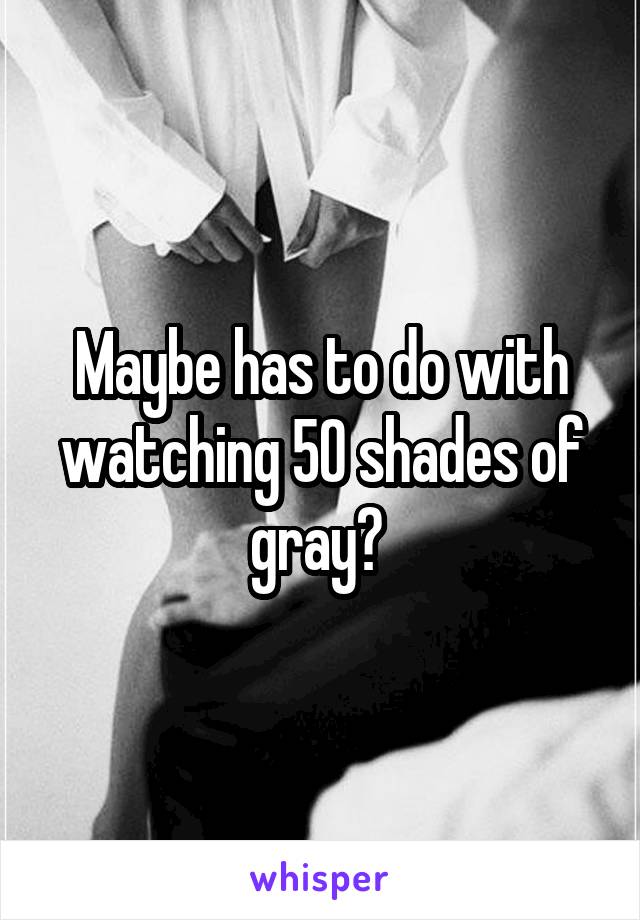 Maybe has to do with watching 50 shades of gray? 