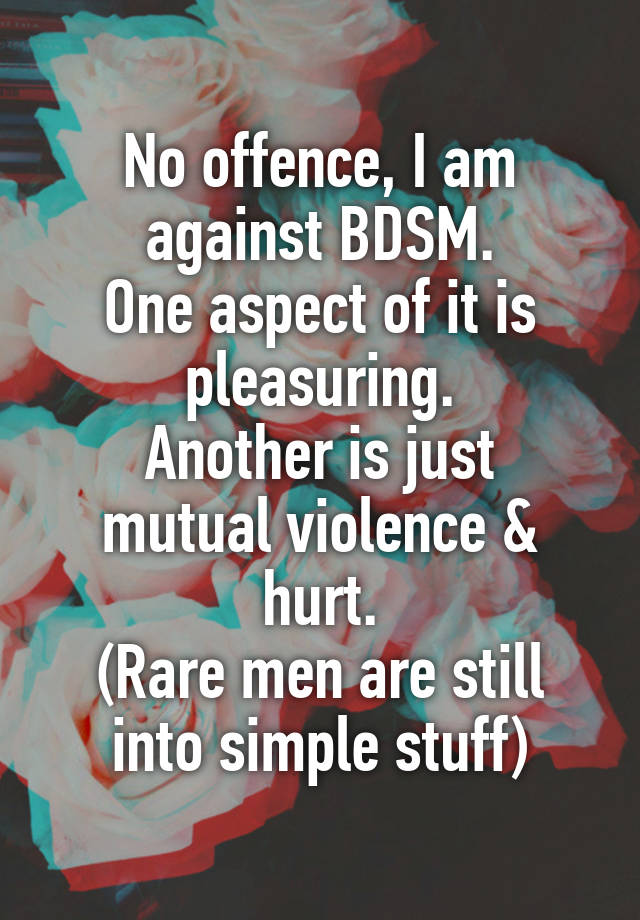 No offence, I am against BDSM.
One aspect of it is pleasuring.
Another is just mutual violence & hurt.
(Rare men are still into simple stuff)