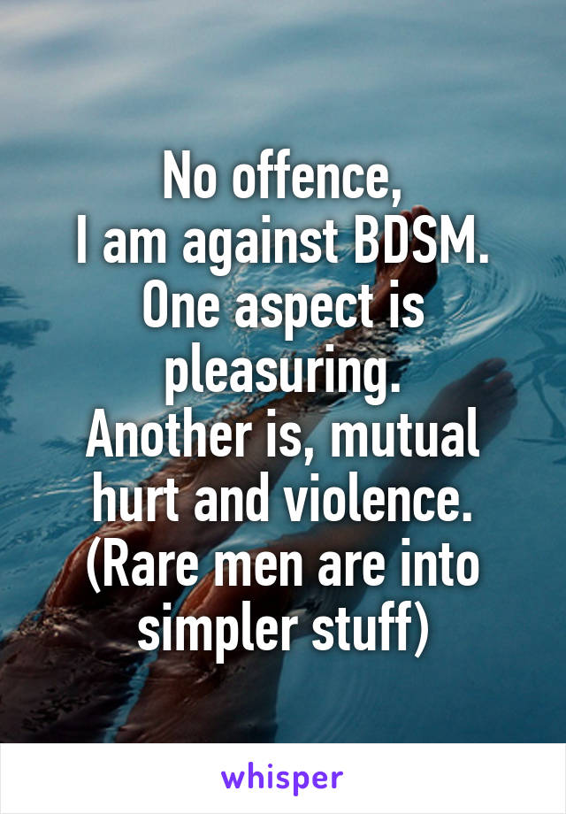 No offence,
I am against BDSM.
One aspect is pleasuring.
Another is, mutual hurt and violence.
(Rare men are into simpler stuff)