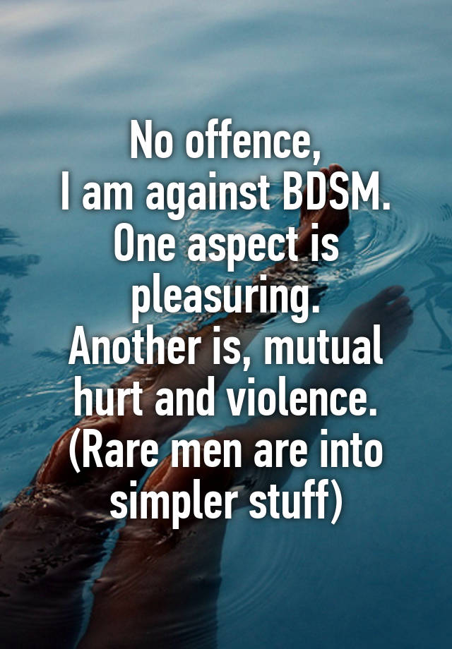 No offence,
I am against BDSM.
One aspect is pleasuring.
Another is, mutual hurt and violence.
(Rare men are into simpler stuff)