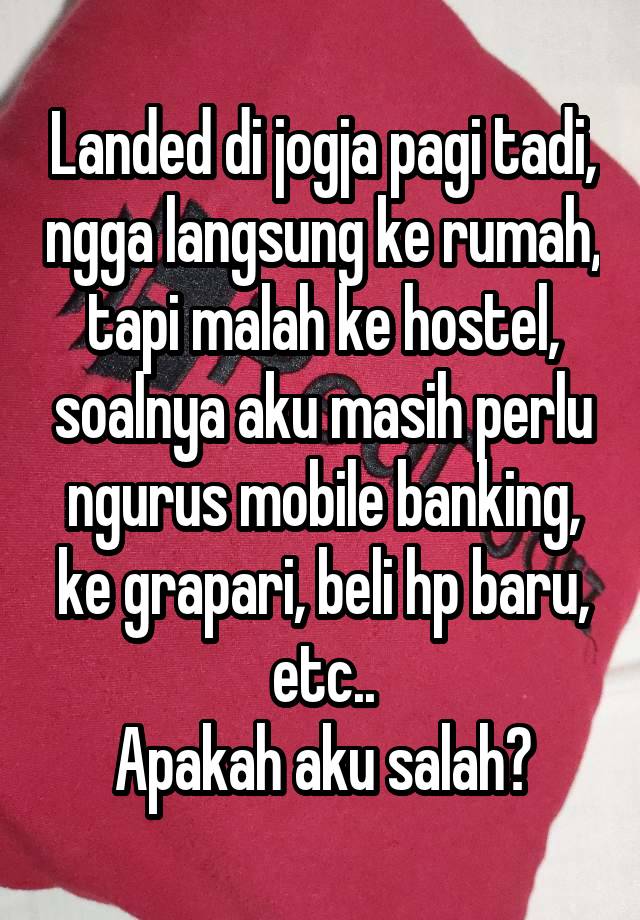 Landed di jogja pagi tadi, ngga langsung ke rumah, tapi malah ke hostel, soalnya aku masih perlu ngurus mobile banking, ke grapari, beli hp baru, etc..
Apakah aku salah?