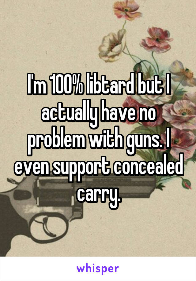 I'm 100% libtard but I actually have no problem with guns. I even support concealed carry.