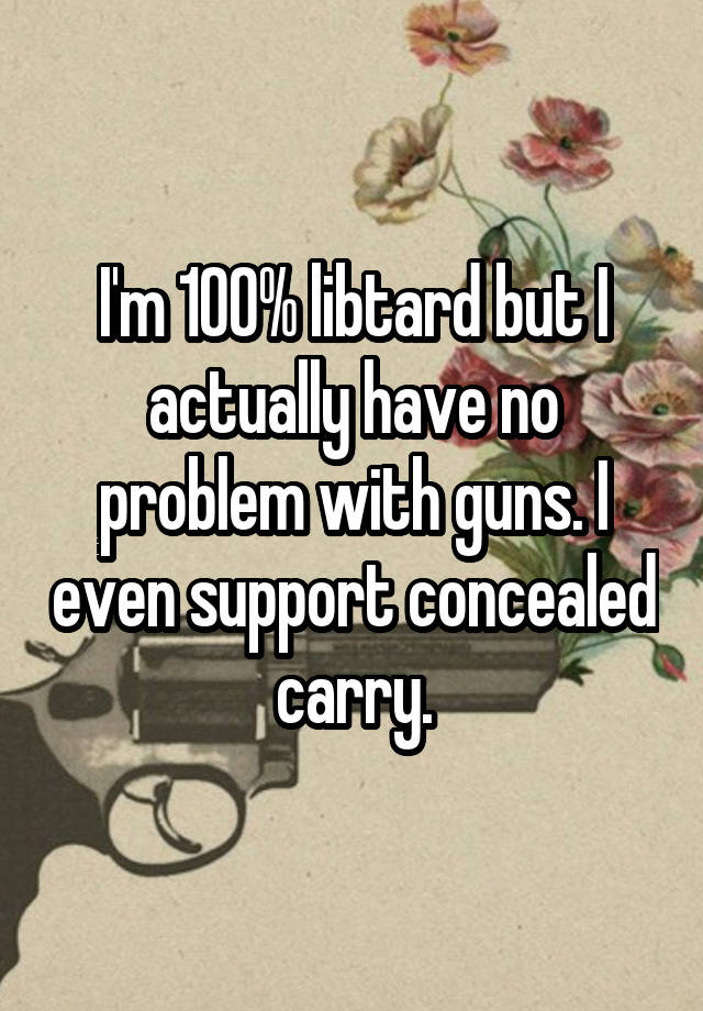 I'm 100% libtard but I actually have no problem with guns. I even support concealed carry.