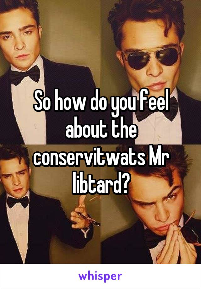 So how do you feel about the conservitwats Mr libtard?