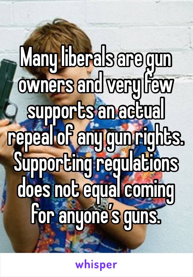 Many liberals are gun owners and very few supports an actual repeal of any gun rights.  Supporting regulations does not equal coming for anyone’s guns.