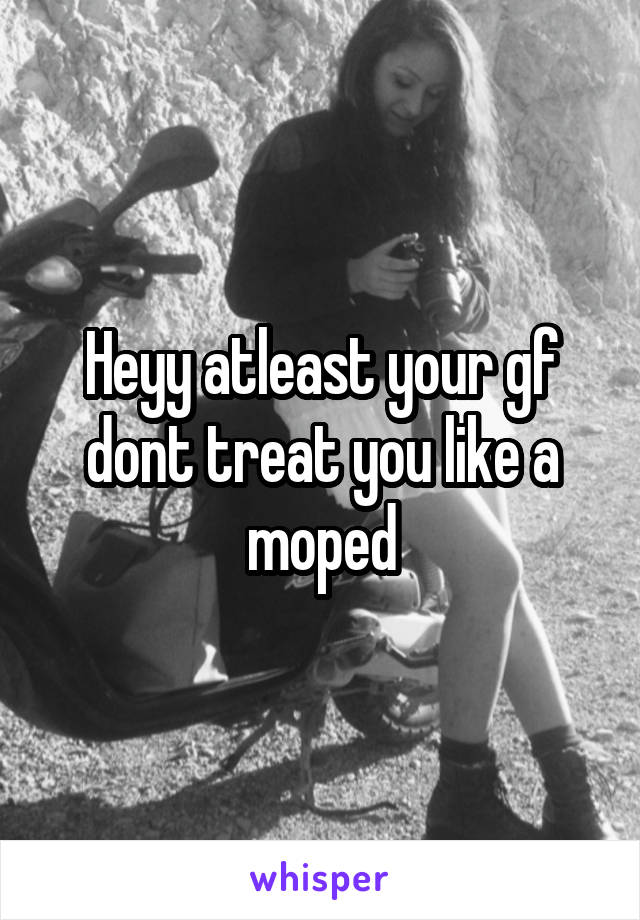 Heyy atleast your gf dont treat you like a moped