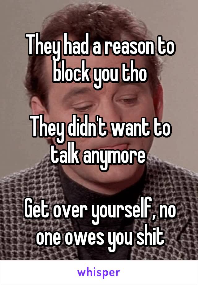 They had a reason to block you tho

They didn't want to talk anymore 

Get over yourself, no one owes you shit