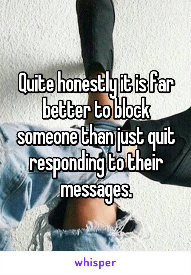 Quite honestly it is far better to block someone than just quit responding to their messages.