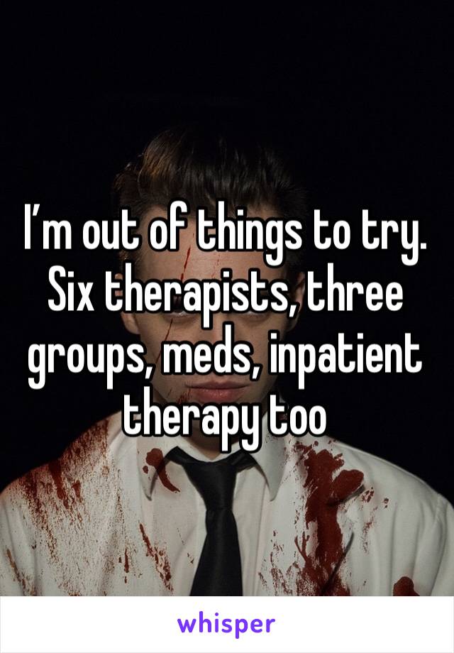 I’m out of things to try.  Six therapists, three groups, meds, inpatient therapy too