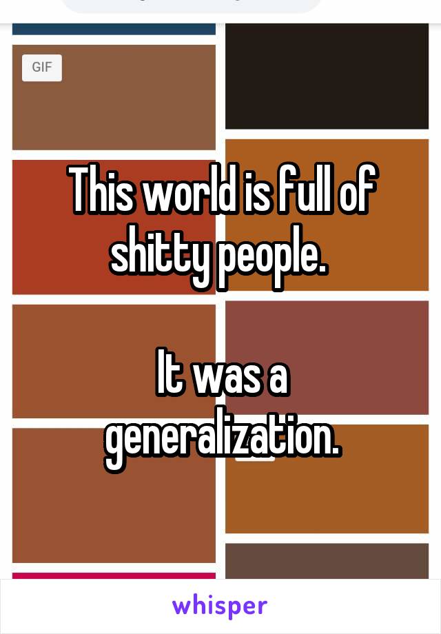 This world is full of shitty people. 

It was a generalization.