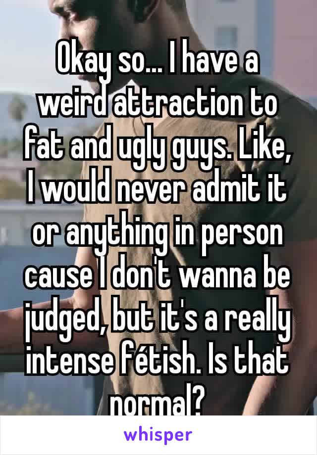 Okay so... I have a weird attraction to fat and ugly guys. Like, I would never admit it or anything in person cause I don't wanna be judged, but it's a really intense fétish. Is that normal?