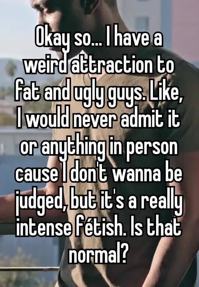 Okay so... I have a weird attraction to fat and ugly guys. Like, I would never admit it or anything in person cause I don't wanna be judged, but it's a really intense fétish. Is that normal?