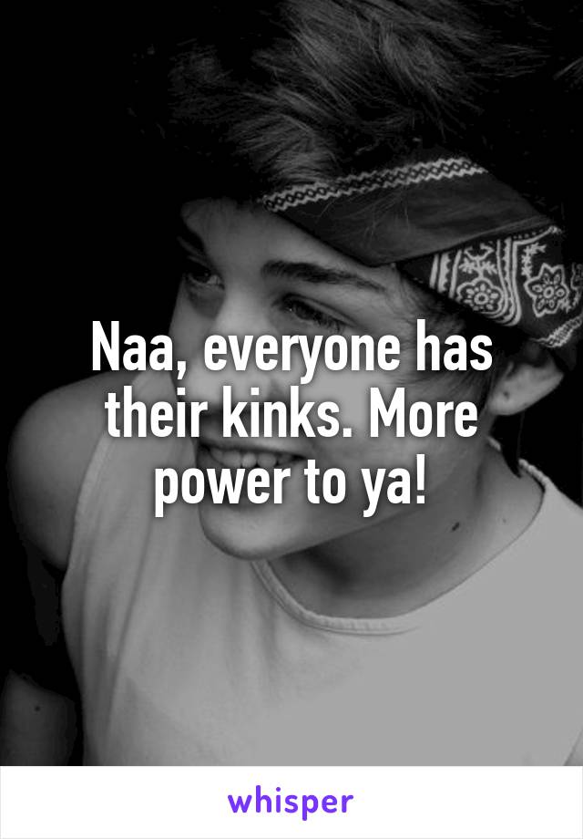 Naa, everyone has their kinks. More power to ya!