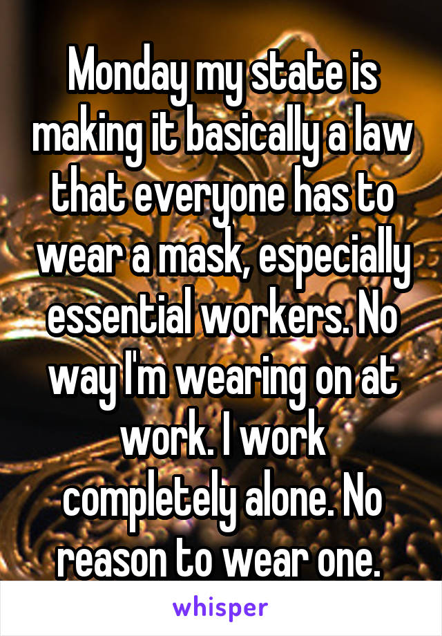 Monday my state is making it basically a law that everyone has to wear a mask, especially essential workers. No way I'm wearing on at work. I work completely alone. No reason to wear one. 