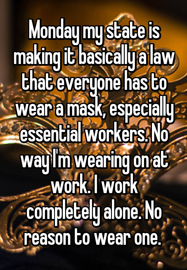 Monday my state is making it basically a law that everyone has to wear a mask, especially essential workers. No way I'm wearing on at work. I work completely alone. No reason to wear one. 