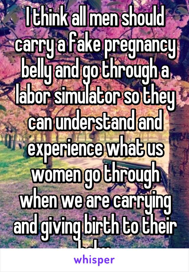 I think all men should carry a fake pregnancy belly and go through a labor simulator so they can understand and experience what us women go through when we are carrying and giving birth to their baby.