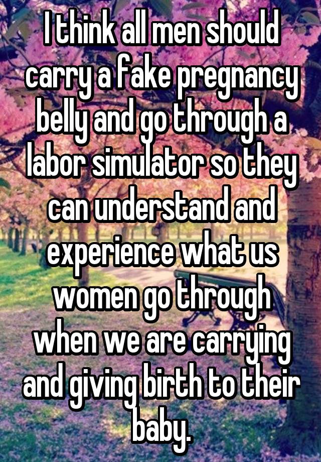 I think all men should carry a fake pregnancy belly and go through a labor simulator so they can understand and experience what us women go through when we are carrying and giving birth to their baby.