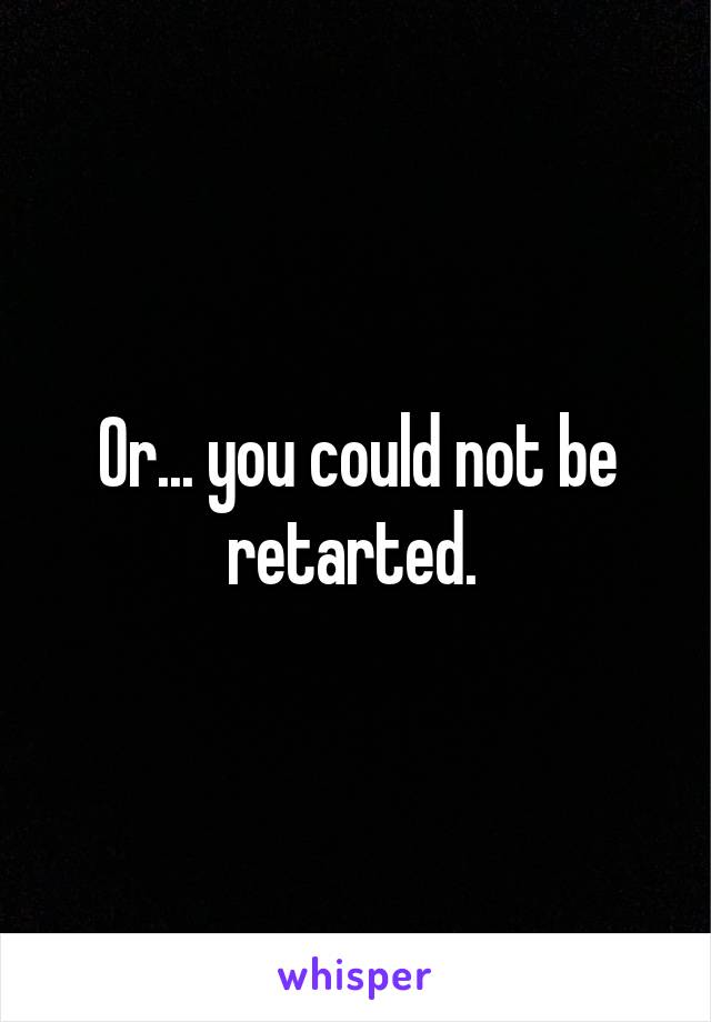 Or... you could not be retarted. 