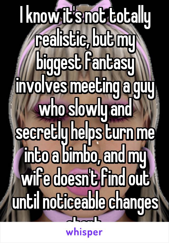 I know it's not totally realistic, but my biggest fantasy involves meeting a guy who slowly and secretly helps turn me into a bimbo, and my wife doesn't find out until noticeable changes start.