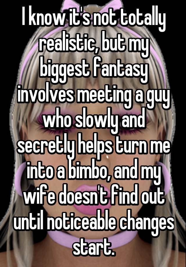 I know it's not totally realistic, but my biggest fantasy involves meeting a guy who slowly and secretly helps turn me into a bimbo, and my wife doesn't find out until noticeable changes start.