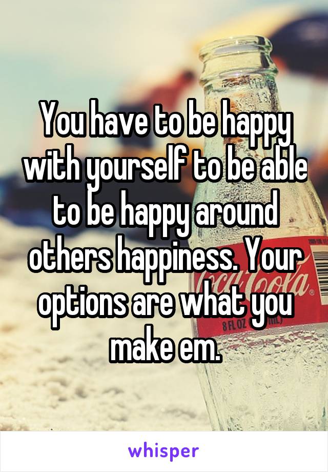 You have to be happy with yourself to be able to be happy around others happiness. Your options are what you make em.