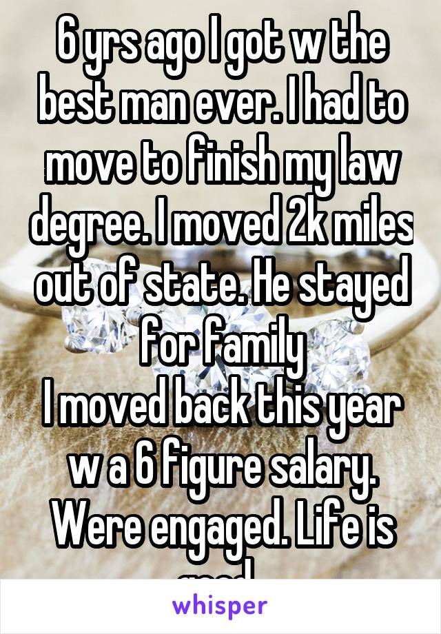 6 yrs ago I got w the best man ever. I had to move to finish my law degree. I moved 2k miles out of state. He stayed for family
I moved back this year w a 6 figure salary. Were engaged. Life is good. 