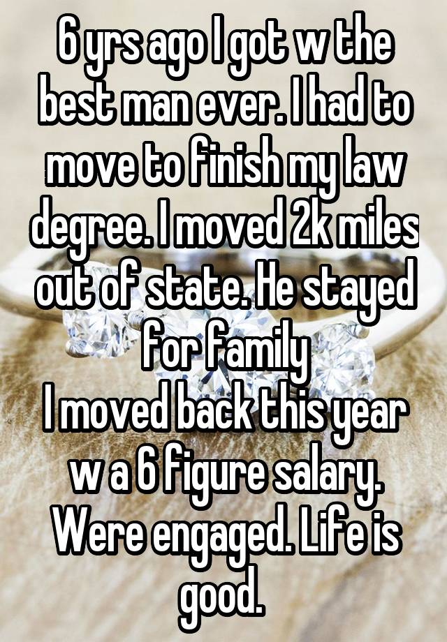 6 yrs ago I got w the best man ever. I had to move to finish my law degree. I moved 2k miles out of state. He stayed for family
I moved back this year w a 6 figure salary. Were engaged. Life is good. 