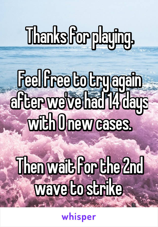 Thanks for playing.

Feel free to try again after we've had 14 days with 0 new cases.

Then wait for the 2nd wave to strike 