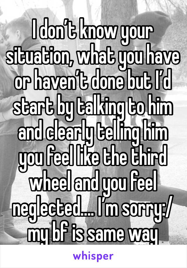 I don’t know your situation, what you have or haven’t done but I’d start by talking to him and clearly telling him you feel like the third wheel and you feel neglected.... I’m sorry:/my bf is same way