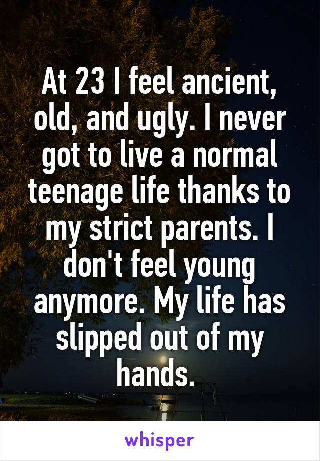 At 23 I feel ancient, old, and ugly. I never got to live a normal teenage life thanks to my strict parents. I don't feel young anymore. My life has slipped out of my hands. 