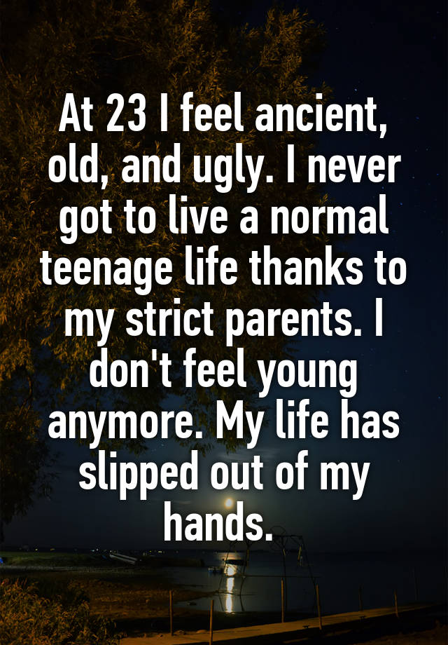 At 23 I feel ancient, old, and ugly. I never got to live a normal teenage life thanks to my strict parents. I don't feel young anymore. My life has slipped out of my hands. 