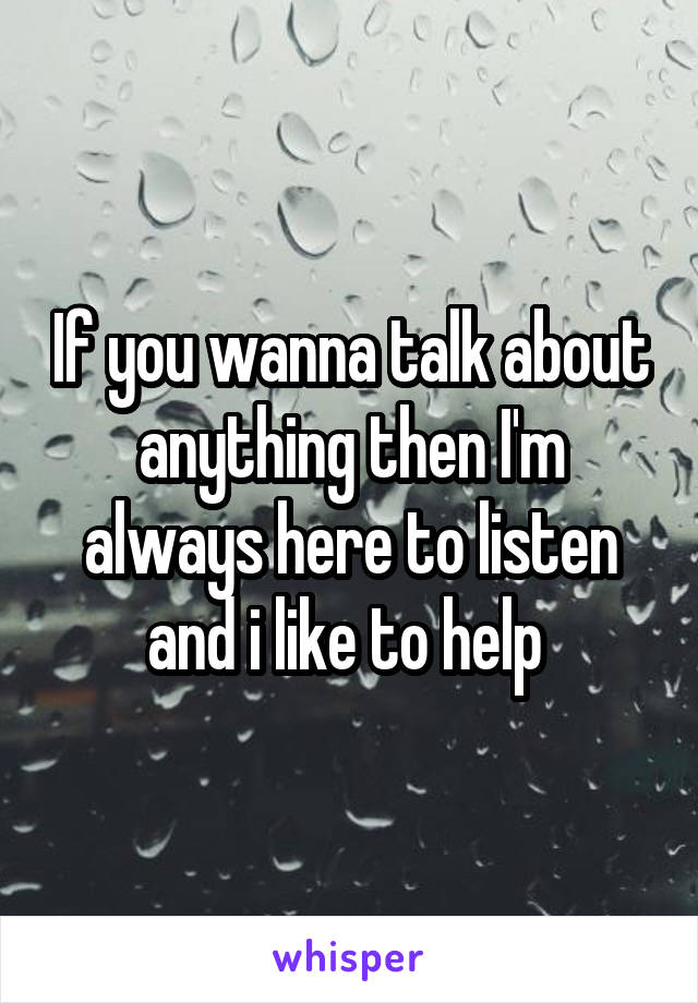 If you wanna talk about anything then I'm always here to listen and i like to help 