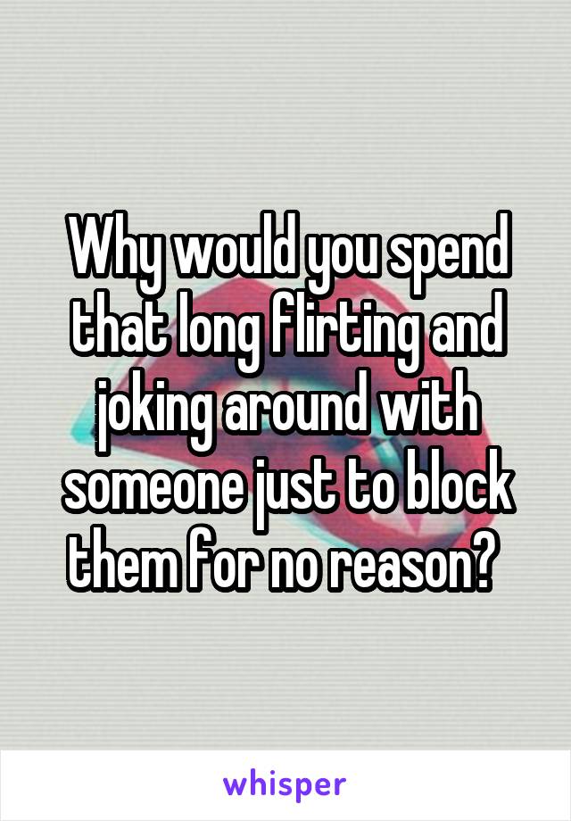 Why would you spend that long flirting and joking around with someone just to block them for no reason? 