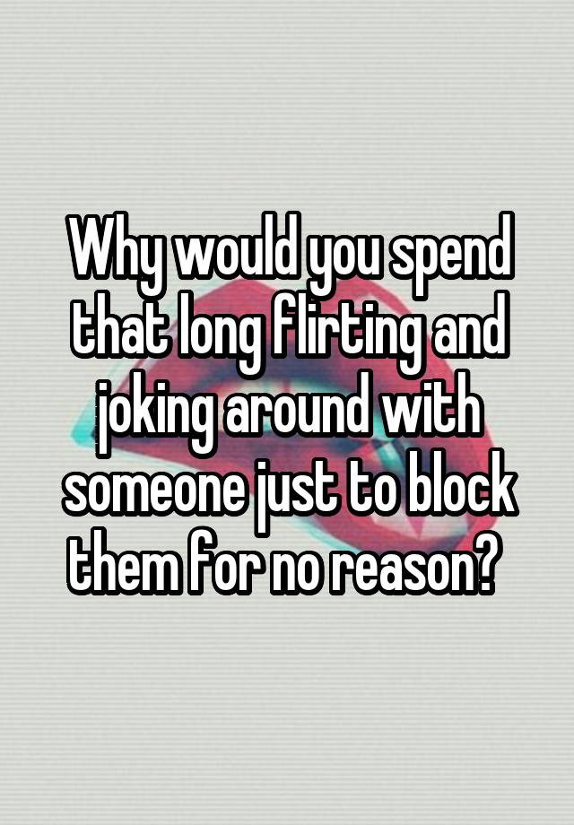 Why would you spend that long flirting and joking around with someone just to block them for no reason? 