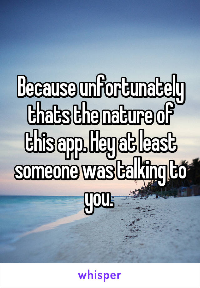 Because unfortunately thats the nature of this app. Hey at least someone was talking to you. 