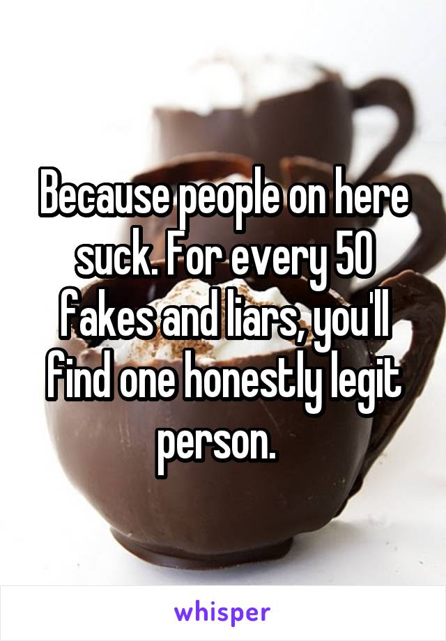 Because people on here suck. For every 50 fakes and liars, you'll find one honestly legit person.  