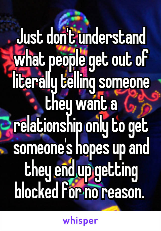 Just don't understand what people get out of literally telling someone they want a relationship only to get someone's hopes up and they end up getting blocked for no reason. 