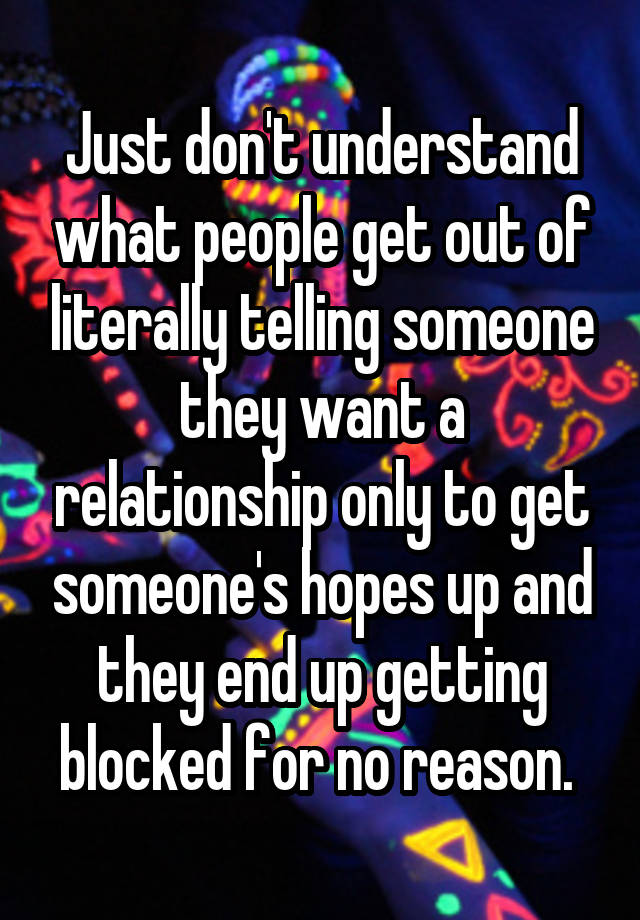 Just don't understand what people get out of literally telling someone they want a relationship only to get someone's hopes up and they end up getting blocked for no reason. 