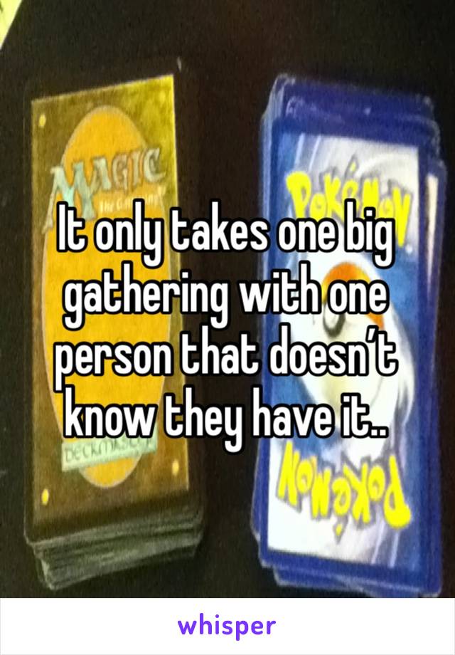 It only takes one big gathering with one person that doesn’t know they have it.. 