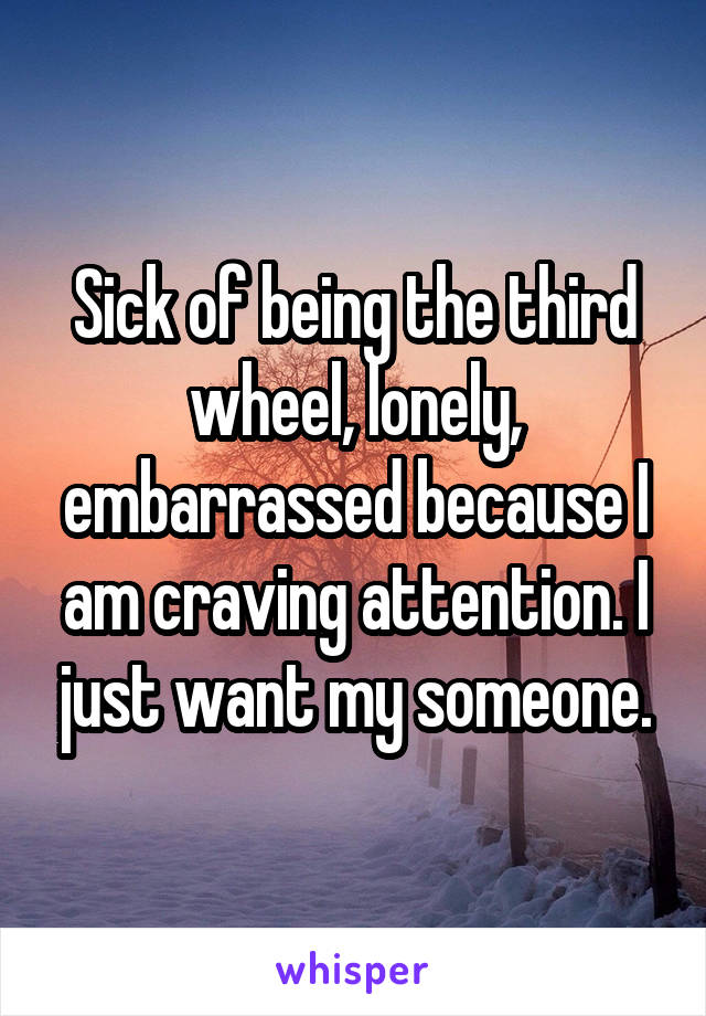 Sick of being the third wheel, lonely, embarrassed because I am craving attention. I just want my someone.