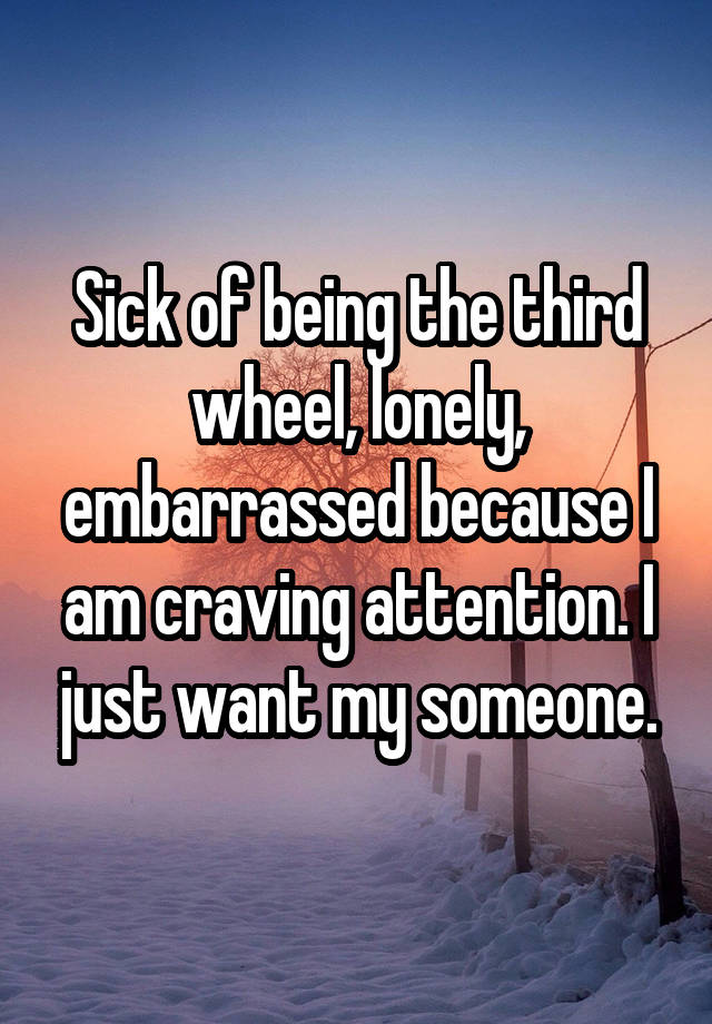 Sick of being the third wheel, lonely, embarrassed because I am craving attention. I just want my someone.