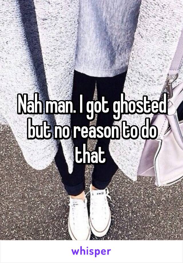 Nah man. I got ghosted but no reason to do that 